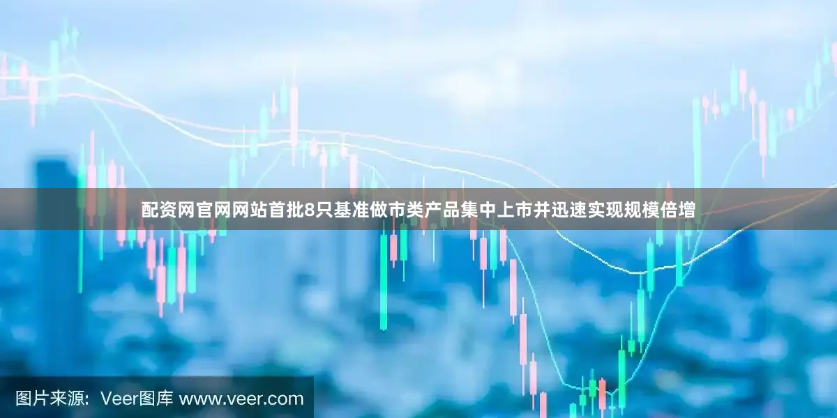 配资网官网网站首批8只基准做市类产品集中上市并迅速实现规模倍增