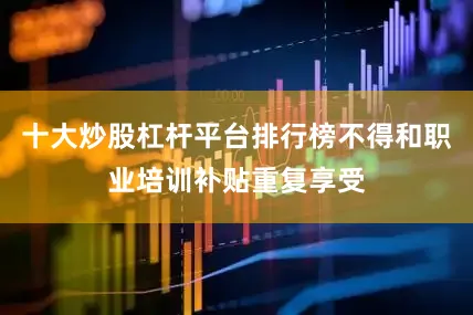 十大炒股杠杆平台排行榜不得和职业培训补贴重复享受