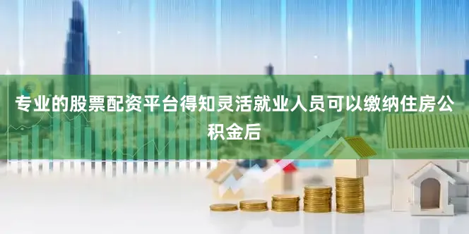 专业的股票配资平台得知灵活就业人员可以缴纳住房公积金后