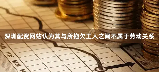 深圳配资网站认为其与所拖欠工人之间不属于劳动关系