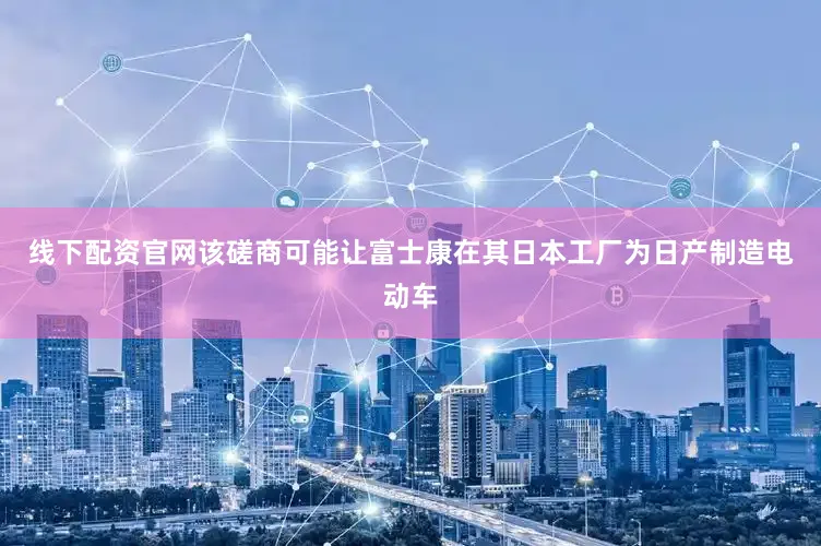 线下配资官网该磋商可能让富士康在其日本工厂为日产制造电动车