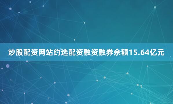 炒股配资网站约选配资融资融券余额15.64亿元