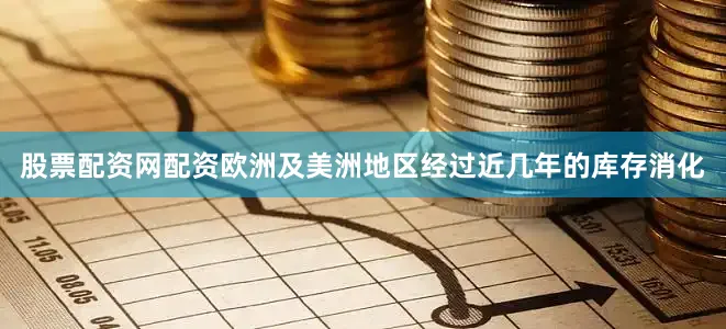 股票配资网配资欧洲及美洲地区经过近几年的库存消化