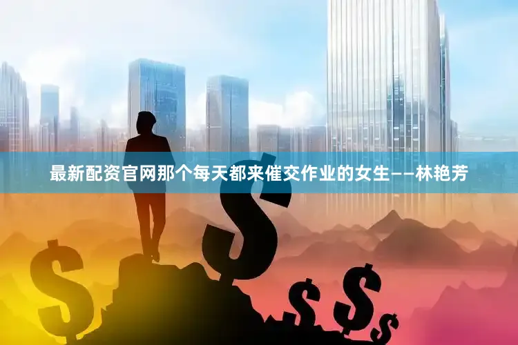 最新配资官网那个每天都来催交作业的女生——林艳芳