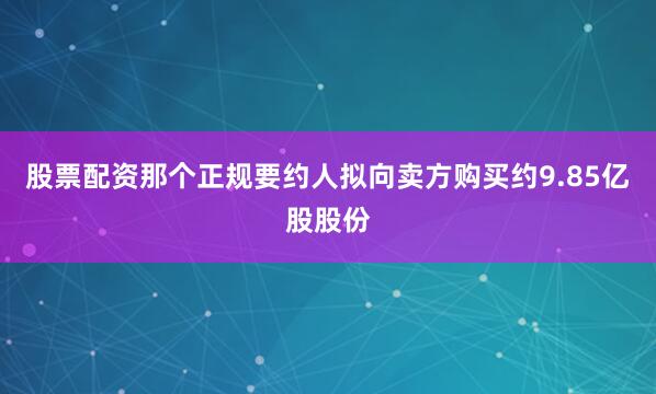 股票配资那个正规要约人拟向卖方购买约9.85亿股股份